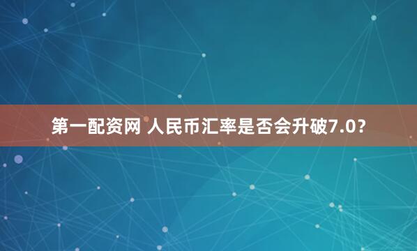 第一配资网 人民币汇率是否会升破7.0？