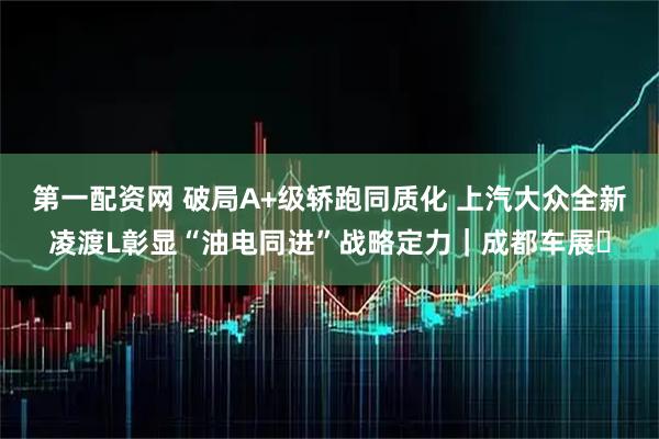 第一配资网 破局A+级轿跑同质化 上汽大众全新凌渡L彰显“油电同进”战略定力｜成都车展​