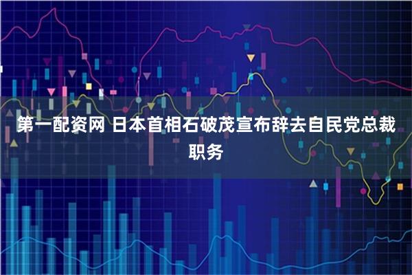 第一配资网 日本首相石破茂宣布辞去自民党总裁职务
