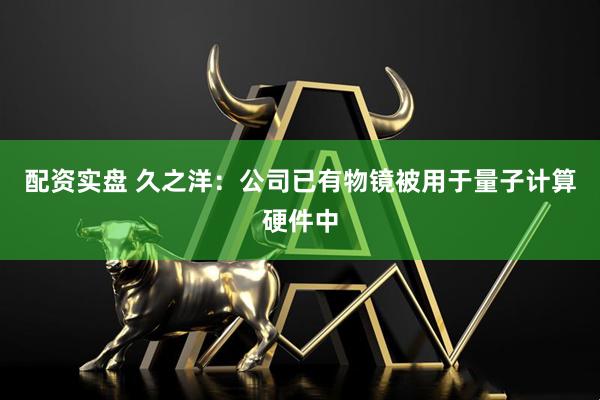 配资实盘 久之洋：公司已有物镜被用于量子计算硬件中