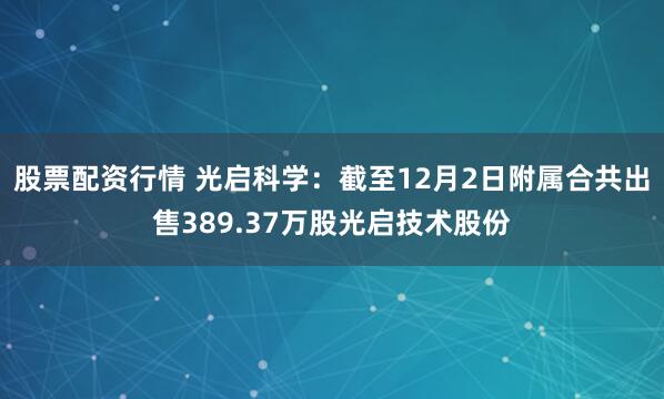 股票配资行情 光启科学：截至12月2日附属合共出售389.37万股光启技术股份