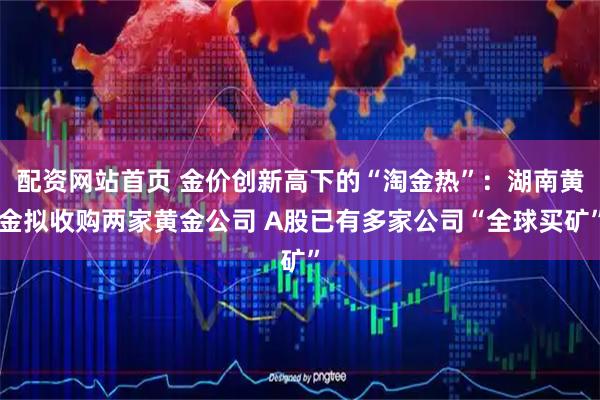 配资网站首页 金价创新高下的“淘金热”：湖南黄金拟收购两家黄金公司 A股已有多家公司“全球买矿”