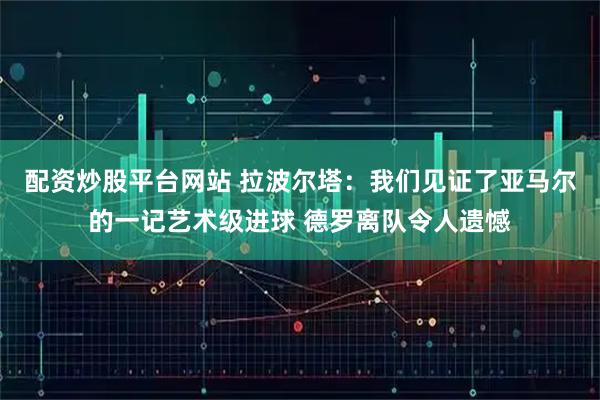 配资炒股平台网站 拉波尔塔：我们见证了亚马尔的一记艺术级进球 德罗离队令人遗憾