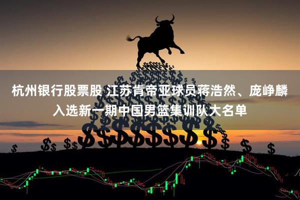 杭州银行股票股 江苏肯帝亚球员蒋浩然、庞峥麟入选新一期中国男篮集训队大名单