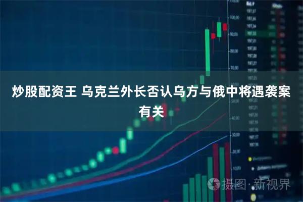 炒股配资王 乌克兰外长否认乌方与俄中将遇袭案有关