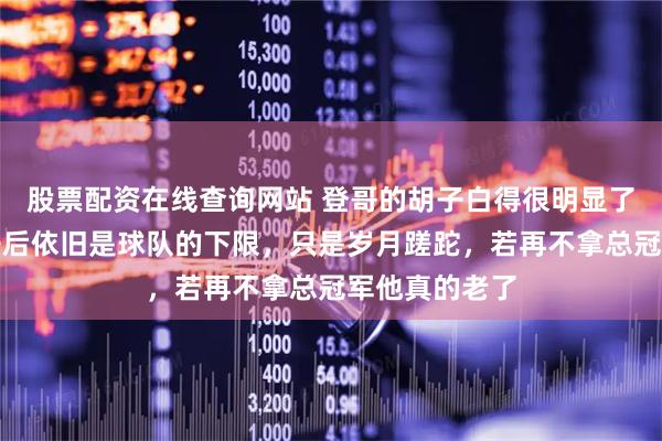 股票配资在线查询网站 登哥的胡子白得很明显了，从火箭离开后依旧是球队的下限，只是岁月蹉跎，若再不拿总冠军他真的老了