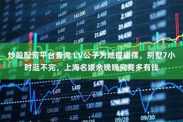 炒股配资平台查询 LV公子为她提裙摆，别墅7小时逛不完，上海名媛余晚晚究竟多有钱