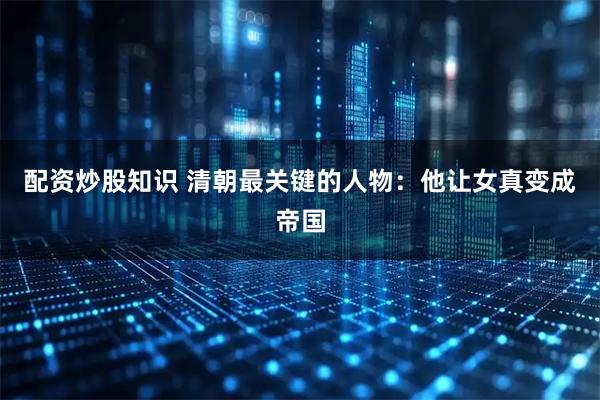 配资炒股知识 清朝最关键的人物：他让女真变成帝国