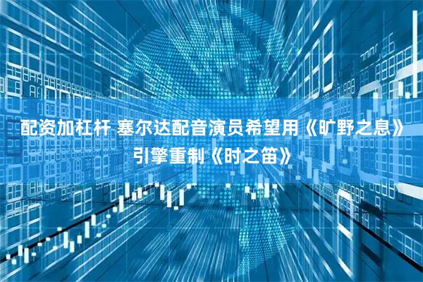 配资加杠杆 塞尔达配音演员希望用《旷野之息》引擎重制《时之笛》