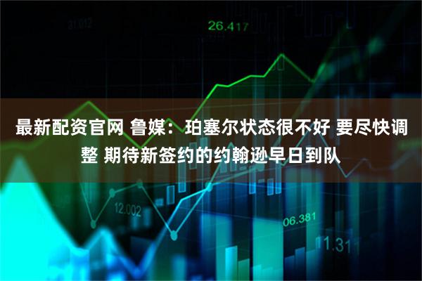 最新配资官网 鲁媒：珀塞尔状态很不好 要尽快调整 期待新签约的约翰逊早日到队