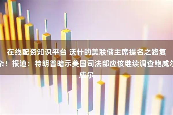 在线配资知识平台 沃什的美联储主席提名之路复杂！报道：特朗普暗示美国司法部应该继续调查鲍威尔