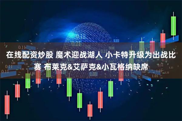 在线配资炒股 魔术迎战湖人 小卡特升级为出战比赛 布莱克&艾萨克&小瓦格纳缺席