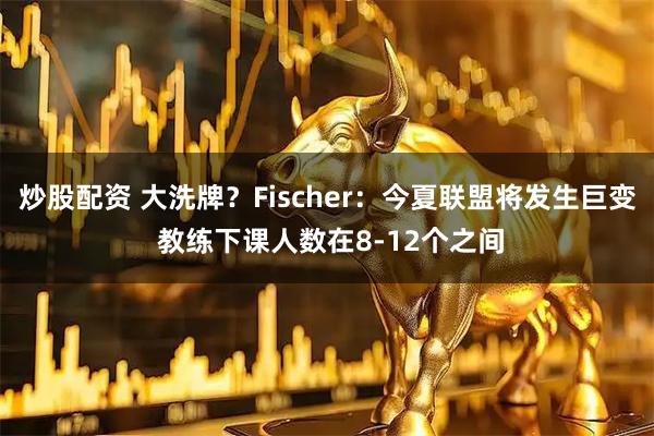 炒股配资 大洗牌？Fischer：今夏联盟将发生巨变 教练下课人数在8-12个之间