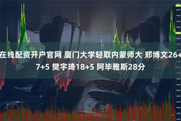 在线配资开户官网 厦门大学轻取内蒙师大 郑博文26+7+5 樊宇琦18+5 阿毕雅斯28分